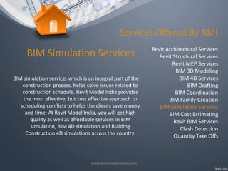 Services Offered By RMI

BIM Simulation Services
BIM simulation service, which is an integral part of the
construction process, helps solve issues related to
construction schedule. Revit Model India provides
the most effective, but cost effective approach to
scheduling conflicts to helps the clients save money
and time. At Revit Model India, you will get high
quality as well as affordable services in BIM
simulation, BIM 4D simulation and Building
Construction 4D simulations across the country.

www.revitmodelingindia.com

Revit Architectural Services
Revit Structural Services
Revit MEP Services
BIM 3D Modeling
BIM 4D Services
BIM Drafting
BIM Coordination
BIM Family Creation
BIM Simulation Services
BIM Cost Estimating
Revit BIM Services
Clash Detection
Quantity Take Offs

 