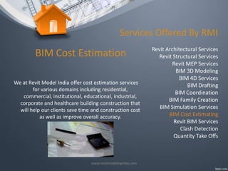 Services Offered By RMI

BIM Cost Estimation
We at Revit Model India offer cost estimation services
for various domains including residential,
commercial, institutional, educational, industrial,
corporate and healthcare building construction that
will help our clients save time and construction cost
as well as improve overall accuracy.

www.revitmodelingindia.com

Revit Architectural Services
Revit Structural Services
Revit MEP Services
BIM 3D Modeling
BIM 4D Services
BIM Drafting
BIM Coordination
BIM Family Creation
BIM Simulation Services
BIM Cost Estimating
Revit BIM Services
Clash Detection
Quantity Take Offs

 