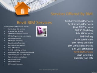 Services Offered By RMI

Revit BIM Services
Our major Revit BIM services include:
•
Architectural BIM services
•
Structural BIM services
•
MEP BIM coordination services
•
BIM drafting drawings and analysis
•
BIM family creations
•
BIM design and dating
•
Quantity take-off services
•
BIM construction take-off
•
HVAC BIM services
•
Revit 3D modelling services
•
4D modelling and construction planning
•
5D modelling and cost estimation
•
Clash Detection and Collision
•
BIM for contractors
•
BIM for fabrication
•
BIM consulting services
www.revitmodelingindia.com

Revit Architectural Services
Revit Structural Services
Revit MEP Services
BIM 3D Modeling
BIM 4D Services
BIM Drafting
BIM Coordination
BIM Family Creation
BIM Simulation Services
BIM Cost Estimating
Revit BIM Services
Clash Detection
Quantity Take Offs

 