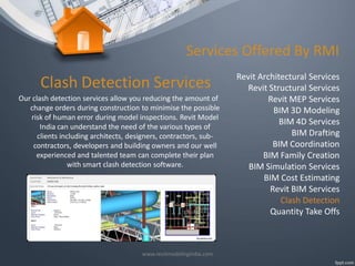 Services Offered By RMI

Clash Detection Services
Our clash detection services allow you reducing the amount of
change orders during construction to minimise the possible
risk of human error during model inspections. Revit Model
India can understand the need of the various types of
clients including architects, designers, contractors, subcontractors, developers and building owners and our well
experienced and talented team can complete their plan
with smart clash detection software.

www.revitmodelingindia.com

Revit Architectural Services
Revit Structural Services
Revit MEP Services
BIM 3D Modeling
BIM 4D Services
BIM Drafting
BIM Coordination
BIM Family Creation
BIM Simulation Services
BIM Cost Estimating
Revit BIM Services
Clash Detection
Quantity Take Offs

 