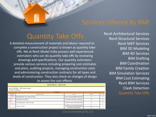 Services Offered By RMI

Quantity Take Offs
A detailed measurement of materials and labour required to
complete a construction project is known as quantity takeoffs. We at Revit Model India possess well experienced
estimators who can do quantity take offs by reviewing
drawings and specifications. Our quantity estimators
provide various services including preparing cost estimates
and plans, auditing projects, managing construction costs
and administering construction contracts for all types and
levels of construction. They also check on changes of design
to assess the cost effects.

www.revitmodelingindia.com

Revit Architectural Services
Revit Structural Services
Revit MEP Services
BIM 3D Modeling
BIM 4D Services
BIM Drafting
BIM Coordination
BIM Family Creation
BIM Simulation Services
BIM Cost Estimating
Revit BIM Services
Clash Detection
Quantity Take Offs

 