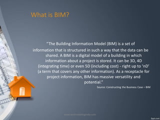 What is BIM?

“The Building Information Model (BIM) is a set of
information that is structured in such a way that the data can be
shared. A BIM is a digital model of a building in which
information about a project is stored. It can be 3D, 4D
(integrating time) or even 5D (including cost) - right up to ‘nD’
(a term that covers any other information). As a receptacle for
project information, BIM has massive versatility and
potential.”
Source: Constructing the Business Case – BIM

www.revitmodelingindia.com

 