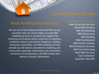 Services Offered By RMI
Revit Architectural Services
We are one of the leading architectural BIM service
providers who can assure highly accurate BIM
modeling services in architectural engineering
industries to all clients which comprises of engineers,
architects, interior and exterior designers, building
contractors and others. Our BIM modeling services
provide you 3D interior and exterior rendering, preconstruction planning, construction documentation,
conversion of 2D drawings to 3D BIM models and
extract of project information.

www.revitmodelingindia.com

Revit Architectural Services
Revit Structural Services
Revit MEP Services
BIM 3D Modeling
BIM 4D Services
BIM Drafting
BIM Coordination
BIM Family Creation
BIM Simulation Services
BIM Cost Estimating
Revit BIM Services
Clash Detection
Quantity Take Offs

 