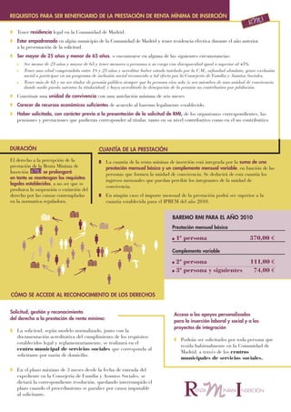 REQUISITOS PARA SER BENEFICIARIO DE LA PRESTACIÓN DE RENTA MÍNIMA DE INSERCIÓN

I Tener residencia legal en la Comunidad de Madrid.
I Estar empadronado en algún municipio de la Comunidad de Madrid y tener residencia efectiva durante el año anterior
  a la presentación de la solicitud.
I Ser mayor de 25 años y menor de 65 años, o encontrarse en alguna de las siguientes circunstancias:
   I   Ser menor de 25 años y mayor de 65 y tener menores o personas a su cargo con discapacidad igual o superior al 45%.
   I   Tener una edad comprendida entre 18 y 25 años y acreditar haber estado tutelado por la C.M., orfandad absoluta, grave exclusión
       social o participar en un programa de inclusión social reconocido a tal efecto por la Consejería de Familia y Asuntos Sociales.
   I   Tener más de 65 y no ser titular de pensión pública siempre que la persona viva sola (o sea miembro de una unidad de convivencia
       donde nadie pueda ostentar la titularidad) y haya acreditado la denegación de la pensión no contributiva por jubilación.

I Constituir una unidad de convivencia con una antelación mínima de seis meses.
I Carecer de recursos económicos suficientes de acuerdo al baremo legalmente establecido.
I Haber solicitado, con carácter previo a la presentación de la solicitud de RMI, de los organismos correspondientes, las
  pensiones y prestaciones que pudieran corresponder al titular, tanto en su nivel contributivo como en el no contributivo.




DURACIÓN                                     CUANTÍA DE LA PRESTACIÓN
El derecho a la percepción de la             I La cuantía de la renta mínima de inserción está integrada por la suma de una
prestación de la Renta Mínima de               prestación mensual básica y un complemento mensual variable, en función de las
Inserción        se prolongará                 personas que formen la unidad de convivencia. Se deducirá de esta cuantía los
en tanto se mantengan los requisitos
                                               ingresos mensuales que puedan percibir los integrantes de la unidad de
legales establecidos, a no ser que se
                                               convivencia.
produzca la suspensión o extinción del
derecho por las causas contempladas          I En ningún caso el importe mensual de la prestación podrá ser superior a la
en la normativa reguladora.                    cuantía establecida para el IPREM del año 2010.


                                                                                  BAREMO RMI PARA EL AÑO 2010
                                                                                  Prestación mensual básica

                                                                                  I   1ª persona                          370,00 €

                                                                                  Complemento variable

                                                                                  I 2ª persona                            111,00 €
                                                                                  I 3ª persona y siguientes                74,00 €



CÓMO SE ACCEDE AL RECONOCIMIENTO DE LOS DERECHOS


Solicitud, gestión y reconocimiento
                                                                                   Acceso a los apoyos personalizados
del derecho a la prestación de renta mínima:
                                                                                   para la inserción laboral y social y a los
                                                                                   proyectos de integración
I La solicitud, según modelo normalizado, junto con la
  documentación acreditativa del cumplimiento de los requisitos
                                                                                   I Podrán ser solicitados por toda persona que
  establecidos legal y reglamentariamente, se realizará en el
                                                                                     resida habitualmente en la Comunidad de
  centro municipal de servicios sociales que corresponda al
                                                                                     Madrid, a través de los centros
  solicitante por razón de domicilio.
                                                                                     municipales de servicios sociales.

I En el plazo máximo de 3 meses desde la fecha de entrada del
  expediente en la Consejería de Familia y Asuntos Sociales, se
  dictará la correspondiente resolución, quedando interrumpido el
  plazo cuando el procedimiento se paralice por causa imputable
  al solicitante.
 