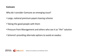 National Conference & Exhibition 2014 
Comcare 
Why do I consider Comcare an emerging issue? 
• Large, national premium payers leaving scheme 
• Taking the good people with them 
• Pressure from Management and others who see it as “the” solution 
• Scheme’s providing alternate options to avoid an exodus 
 