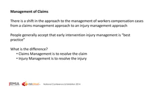Management of Claims 
There is a shift in the approach to the management of workers compensation cases 
from a claims management approach to an injury management approach 
People generally accept that early intervention injury management is “best 
practice” 
What is the difference? 
• Claims Management is to resolve the claim 
• Injury Management is to resolve the injury 
National Conference & Exhibition 2014 
 