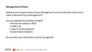 Management of Claims 
Schemes are trying to move to Injury Management, but do Authorities and Insurers 
really understand Injury Management? 
Can you legislate the flexibility needed? 
• Provisional Liability in NSW 
• S.58b in SA 
• Large Vs Small employers 
• Good Vs Bad employers 
Do we really want Authorities to drive this agenda? 
National Conference & Exhibition 2014 
 