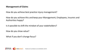 Management of Claims 
How do you achieve best practice injury management? 
How do you achieve this and keep your Management, Employees, Insurers and 
Authorities happy? 
Is it possible to shift the mindset of your stakeholders? 
How do you show value? 
What if you don’t change focus? 
National Conference & Exhibition 2014 
 