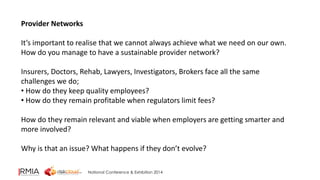 National Conference & Exhibition 2014 
Provider Networks 
It’s important to realise that we cannot always achieve what we need on our own. 
How do you manage to have a sustainable provider network? 
Insurers, Doctors, Rehab, Lawyers, Investigators, Brokers face all the same 
challenges we do; 
• How do they keep quality employees? 
• How do they remain profitable when regulators limit fees? 
How do they remain relevant and viable when employers are getting smarter and 
more involved? 
Why is that an issue? What happens if they don’t evolve? 
 