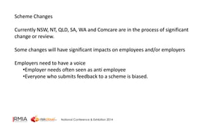 National Conference & Exhibition 2014 
Scheme Changes 
Currently NSW, NT, QLD, SA, WA and Comcare are in the process of significant 
change or review. 
Some changes will have significant impacts on employees and/or employers 
Employers need to have a voice 
•Employer needs often seen as anti employee 
•Everyone who submits feedback to a scheme is biased. 
 