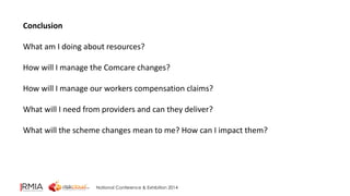 National Conference & Exhibition 2014 
Conclusion 
What am I doing about resources? 
How will I manage the Comcare changes? 
How will I manage our workers compensation claims? 
What will I need from providers and can they deliver? 
What will the scheme changes mean to me? How can I impact them? 
 