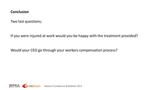 National Conference & Exhibition 2014 
Conclusion 
Two last questions; 
If you were injured at work would you be happy with the treatment provided? 
Would your CEO go through your workers compensation process? 
 