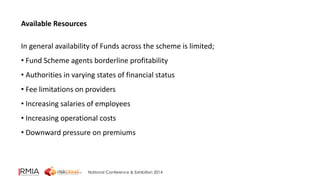 National Conference & Exhibition 2014 
Available Resources 
In general availability of Funds across the scheme is limited; 
• Fund Scheme agents borderline profitability 
• Authorities in varying states of financial status 
• Fee limitations on providers 
• Increasing salaries of employees 
• Increasing operational costs 
• Downward pressure on premiums 
 
