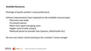 National Conference & Exhibition 2014 
Available Resources 
Shortage of quality workers’ comp professional 
Scheme improvements have impacted on the available resource pool; 
•Decrease case loads 
•Increased salaries 
•More time spent managing cases 
•Higher level of skills needed 
•Reduced spend on provider fees (lawyers, allied health etc). 
No one ever leaves school wanting to be a workers’ comp manager 
 