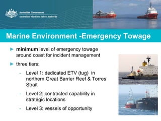 Marine Environment -Emergency Towage 
► minimum level of emergency towage 
around coast for incident management 
► three tiers: 
- Level 1: dedicated ETV (tug) in 
northern Great Barrier Reef & Torres 
Strait 
- Level 2: contracted capability in 
strategic locations 
- Level 3: vessels of opportunity 
 