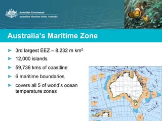 Australia’s Maritime Zone 
► 3rd largest EEZ – 8.232 m km2 
► 12,000 islands 
► 59,736 kms of coastline 
► 6 maritime boundaries 
► covers all 5 of world’s ocean 
temperature zones 
 