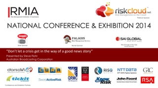 NATIONAL CONFERENCE & EXHIBITION 2014 
“Don’t let a crisis get in the way of a good news story” 
Presented by Steve Flohr 
Australian Broadcasting Corporation 
Platinum Sponsor 
Silver Sponsor Bronze Sponsor 
Risk Manager of the Year 
Award Sponsor 
Conference and Exhibition Partners 
 