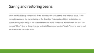 Saving and restoring beans:
Once you have set up some beans in the BeanBox, you can use the “File” menu’s “Save…” sub-
menu to save away the current state of the BeanBox. This uses Java Object Serialization to
automatically store away all the state of the beans into a named file. You can then use the “File”
menu’s “Clear” item to discard the current set of beans and use the “Load…” item to read in and
recreate all the serialized beans.
 