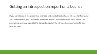 Getting an introspection report on a beans :
If you want to see all the properties, methods, and events that the Beans introspector has found
on a selected bean, you can use the BeanBox’s “report” menu item under “edit” menu. This
generates a summary report to the standard output of the introspection information for the
selected bean.
 