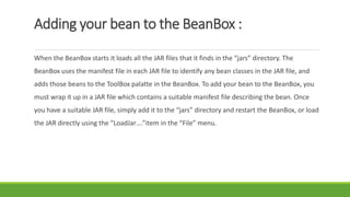 Adding your bean to the BeanBox :
When the BeanBox starts it loads all the JAR files that it finds in the “jars” directory. The
BeanBox uses the manifest file in each JAR file to identify any bean classes in the JAR file, and
adds those beans to the ToolBox palatte in the BeanBox. To add your bean to the BeanBox, you
must wrap it up in a JAR file which contains a suitable manifest file describing the bean. Once
you have a suitable JAR file, simply add it to the “jars” directory and restart the BeanBox, or load
the JAR directly using the “LoadJar….”item in the “File” menu.
 