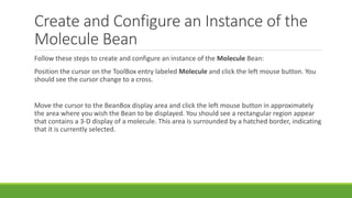 Create and Configure an Instance of the
Molecule Bean
Follow these steps to create and configure an instance of the Molecule Bean:
Position the cursor on the ToolBox entry labeled Molecule and click the left mouse button. You
should see the cursor change to a cross.
Move the cursor to the BeanBox display area and click the left mouse button in approximately
the area where you wish the Bean to be displayed. You should see a rectangular region appear
that contains a 3-D display of a molecule. This area is surrounded by a hatched border, indicating
that it is currently selected.
 