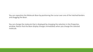 You can reposition the Molecule Bean by positioning the cursor over one of the hatched borders
and dragging the Bean.
You can change the molecule that is displayed by changing the selection in the Properties
window. Notice that the Bean display changes immediately when you change the selected
molecule.
 