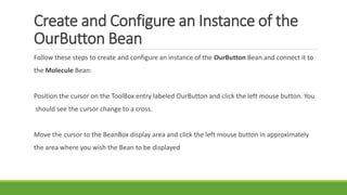 Create and Configure an Instance of the
OurButton Bean
Follow these steps to create and configure an instance of the OurButton Bean and connect it to
the Molecule Bean:
Position the cursor on the ToolBox entry labeled OurButton and click the left mouse button. You
should see the cursor change to a cross.
Move the cursor to the BeanBox display area and click the left mouse button in approximately
the area where you wish the Bean to be displayed
 
