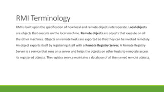 RMI Terminology
RMI is built upon the specification of how local and remote objects interoperate. Local objects
are objects that execute on the local machine. Remote objects are objects that execute on all
the other machines. Objects on remote hosts are exported so that they can be invoked remotely.
An object exports itself by registering itself with a Remote Registry Server. A Remote Registry
Server is a service that runs on a server and helps the objects on other hosts to remotely access
its registered objects. The registry service maintains a database of all the named remote objects.
 