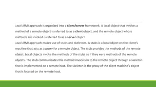 Java’s RMI approach is organized into a client/server framework. A local object that invokes a
method of a remote object is referred to as a client object, and the remote object whose
methods are invoked is referred to as a server object.
Java’s RMI approach makes use of stubs and skeletons. A stubs is a local object on the client’s
machine that acts as a proxy for a remote object. The stub provides the methods of the remote
object. Local objects invoke the methods of the stubs as if they were methods of the remote
objects. The stub communicates this method invocation to the remote object through a skeleton
that is implemented on a remote host. The skeleton is the proxy of the client machine’s object
that is located on the remote host.
 