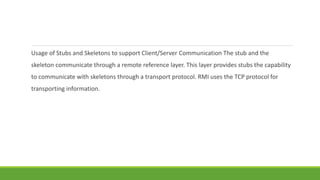 Usage of Stubs and Skeletons to support Client/Server Communication The stub and the
skeleton communicate through a remote reference layer. This layer provides stubs the capability
to communicate with skeletons through a transport protocol. RMI uses the TCP protocol for
transporting information.
 