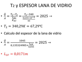 T2 y ESPESOR LANA DE VIDRIO
•
ሶ
𝑄
𝐴
=
𝑇2−𝑇𝑒
𝐿𝑎𝑐
𝐾𝑎𝑐
=
𝑇2−340
0,635∗10−2
45
= 2025 →
• 𝑇2 = 340,29𝐾 = 67,29℃
• Calculo del espesor de la lana de vidrio
•
ሶ
𝑄
𝐴
=
1045
0,135324985+
𝐿𝐿𝑉
0,045
= 2025 →
• 𝐿𝐿𝑉 = 0,0171𝑚
 