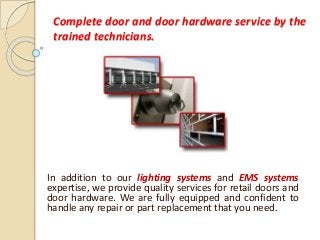 Complete door and door hardware service by the
trained technicians.
In addition to our lighting systems and EMS systems
expertise, we provide quality services for retail doors and
door hardware. We are fully equipped and confident to
handle any repair or part replacement that you need.
 