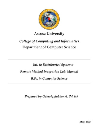 Assosa University
College of Computing and Informatics
Department of Computer Science
Int. to Distriburted Systems
Remote Method Invocation Lab. Manual
B.Sc. in Computer Science
Prepared by Gebreigziabher A. (M.Sc)
May, 2018
 