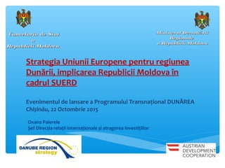 Cancelaria de StatCancelaria de Stat
aa
Republicii MoldovaRepublicii Moldova
Strategia Uniunii Europene pentru regiunea
Dunării, implicarea Republicii Moldova în
cadrul SUERD
Evenimentul de lansare a Programului Transnațional DUNĂREA
Chișinău, 22 Octombrie 2015
Ministerul Dezvolt riiăMinisterul Dezvolt riiă
RegionaleRegionale
a Republicii Moldovaa Republicii Moldova
Oxana Paierele
Șef Direcția relații internaționale și atragerea investițiilor
 