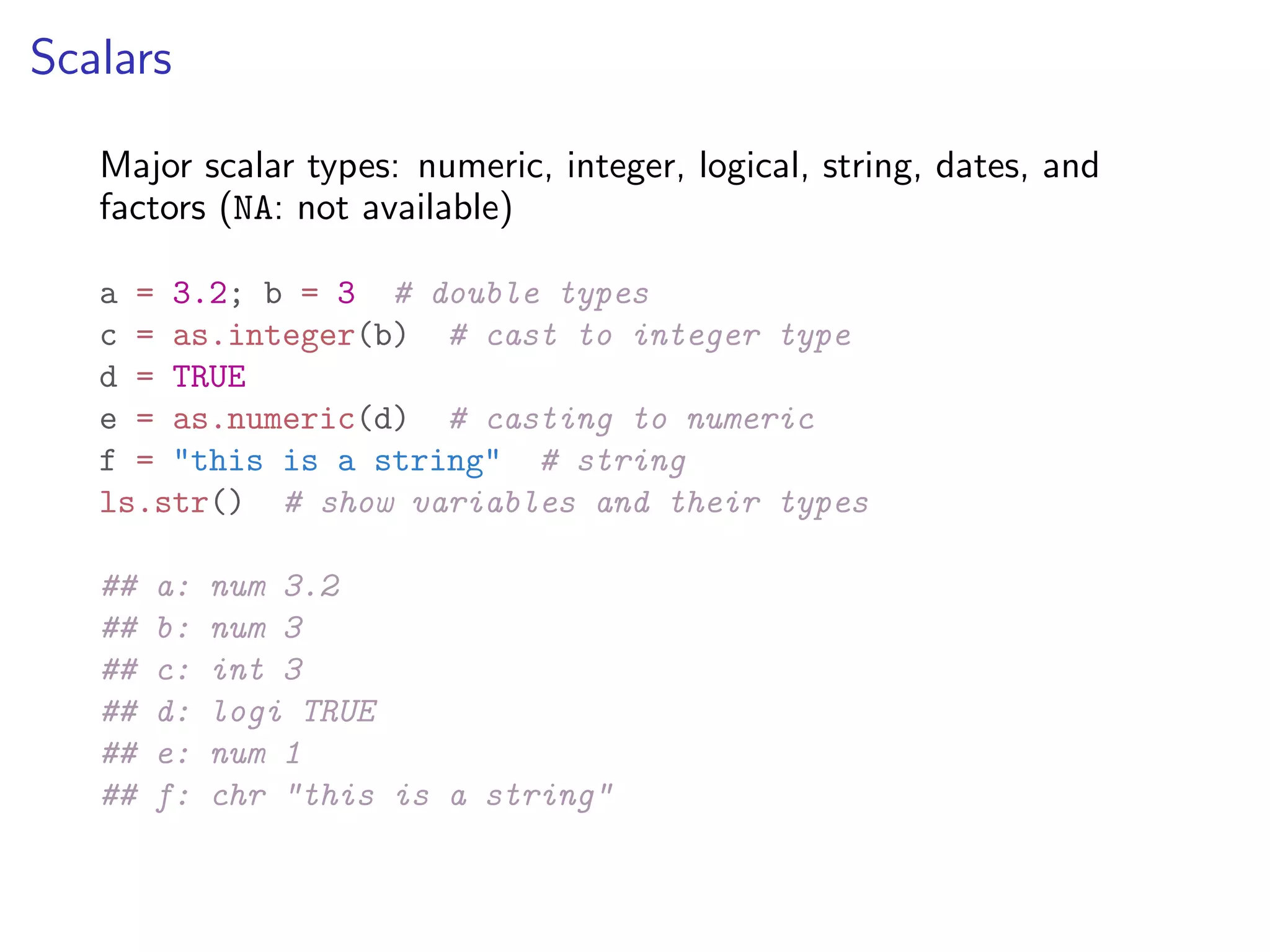 Scalars Major scalar types: numeric, integer, logical, string, dates, and factors (NA: not available) a = 3.2; b = 3 # double types c = as.integer(b) # cast to integer type d = TRUE e = as.numeric(d) # casting to numeric f = "this is a string" # string ls.str() # show variables and their types ## a: num 3.2 ## b: num 3 ## c: int 3 ## d: logi TRUE ## e: num 1 ## f: chr "this is a string" 