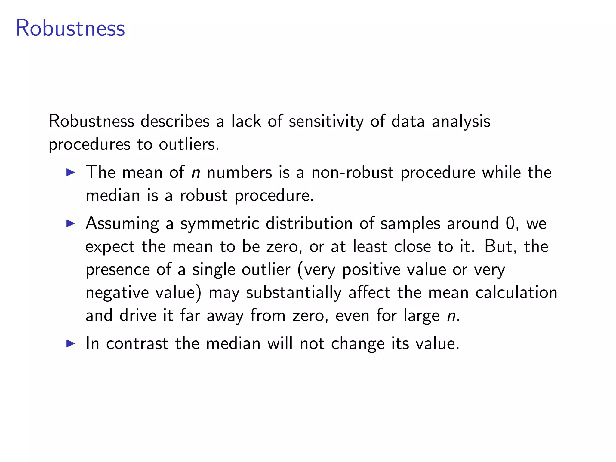 Robustness Robustness describes a lack of sensitivity of data analysis procedures to outliers. I The mean of n numbers is a non-robust procedure while the median is a robust procedure. I Assuming a symmetric distribution of samples around 0, we expect the mean to be zero, or at least close to it. But, the presence of a single outlier (very positive value or very negative value) may substantially a↵ect the mean calculation and drive it far away from zero, even for large n. I In contrast the median will not change its value. 