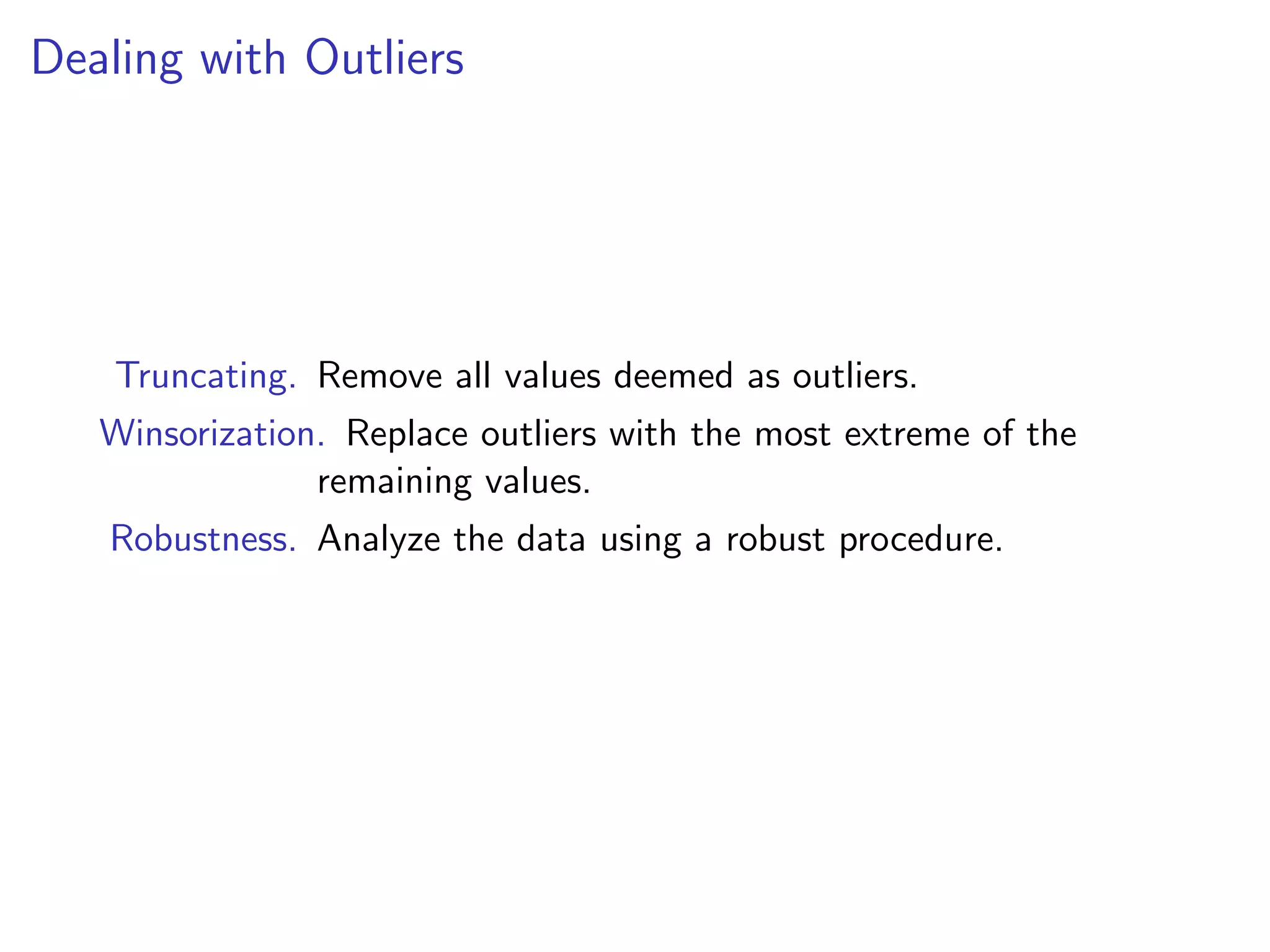 Dealing with Outliers Truncating. Remove all values deemed as outliers. Winsorization. Replace outliers with the most extreme of the remaining values. Robustness. Analyze the data using a robust procedure. 