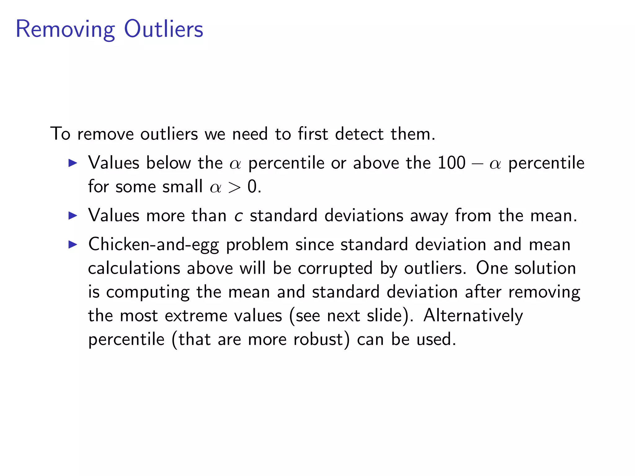 Removing Outliers To remove outliers we need to ﬁrst detect them. I Values below the ↵ percentile or above the 100 ↵ percentile for some small ↵ > 0. I Values more than c standard deviations away from the mean. I Chicken-and-egg problem since standard deviation and mean calculations above will be corrupted by outliers. One solution is computing the mean and standard deviation after removing the most extreme values (see next slide). Alternatively percentile (that are more robust) can be used. 