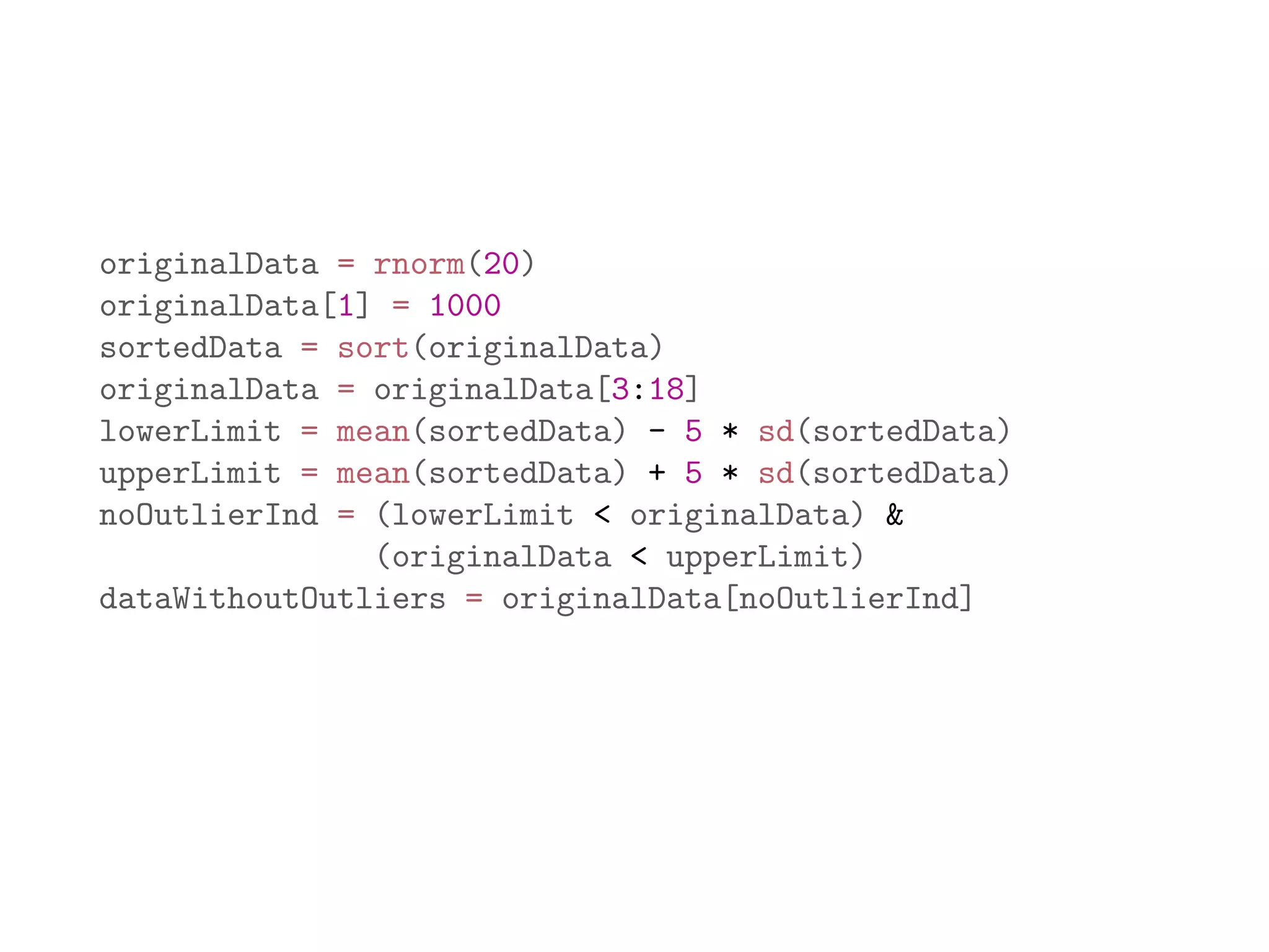 originalData = rnorm(20) originalData[1] = 1000 sortedData = sort(originalData) originalData = originalData[3:18] lowerLimit = mean(sortedData) - 5 * sd(sortedData) upperLimit = mean(sortedData) + 5 * sd(sortedData) noOutlierInd = (lowerLimit < originalData) & (originalData < upperLimit) dataWithoutOutliers = originalData[noOutlierInd] 