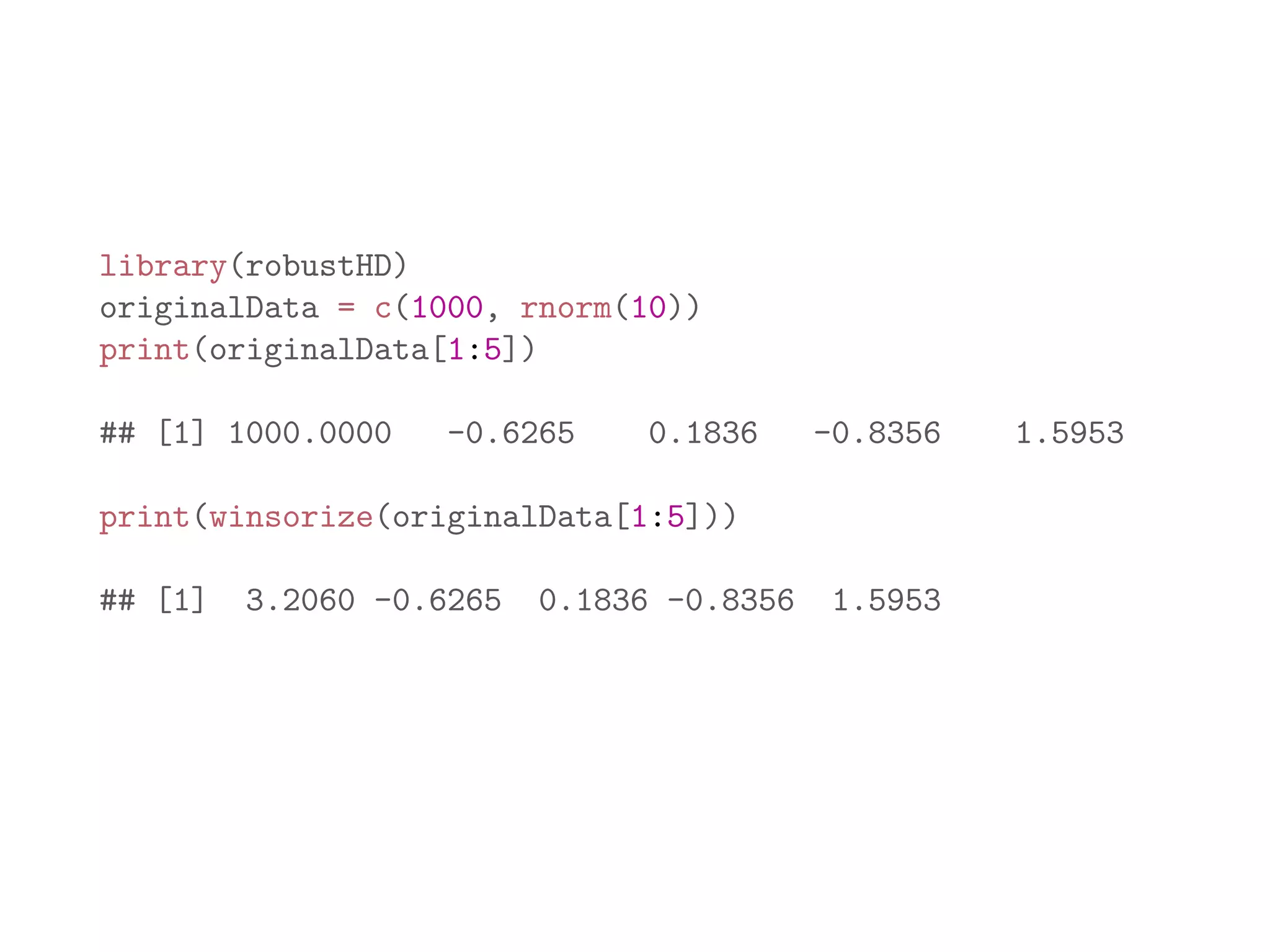 library(robustHD) originalData = c(1000, rnorm(10)) print(originalData[1:5]) ## [1] 1000.0000 -0.6265 0.1836 -0.8356 1.5953 print(winsorize(originalData[1:5])) ## [1] 3.2060 -0.6265 0.1836 -0.8356 1.5953 