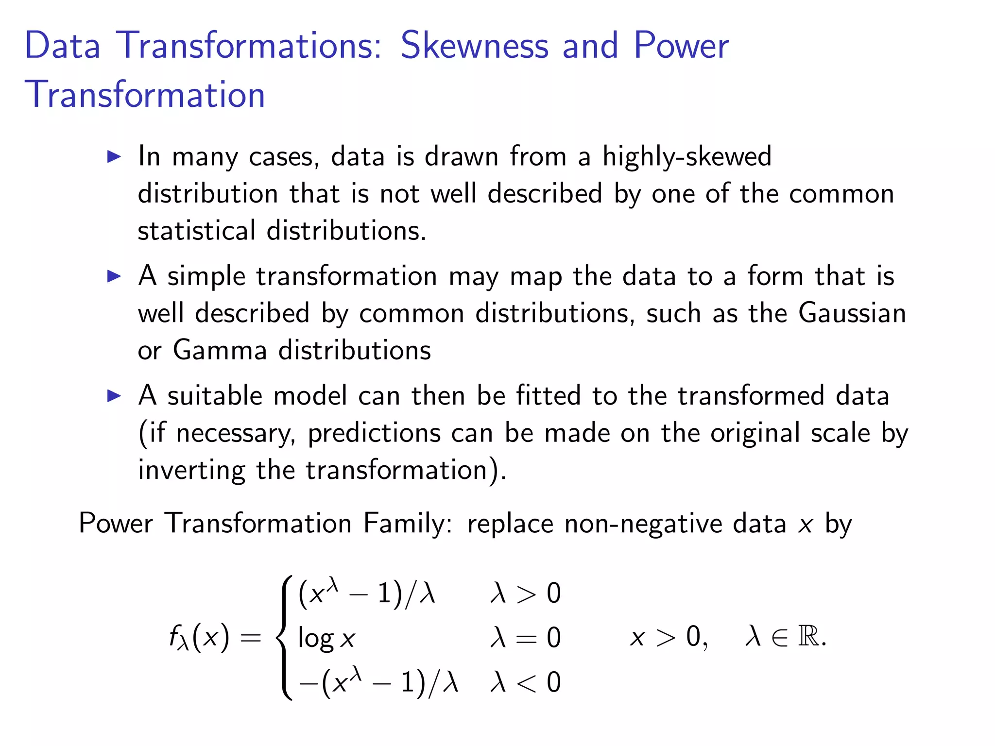 Data Transformations: Skewness and Power Transformation I In many cases, data is drawn from a highly-skewed distribution that is not well described by one of the common statistical distributions. I A simple transformation may map the data to a form that is well described by common distributions, such as the Gaussian or Gamma distributions I A suitable model can then be ﬁtted to the transformed data (if necessary, predictions can be made on the original scale by inverting the transformation). Power Transformation Family: replace non-negative data x by f (x) = 8 >< >: (x 1)/ > 0 log x = 0 (x 1)/ < 0 x > 0, 2 R. 