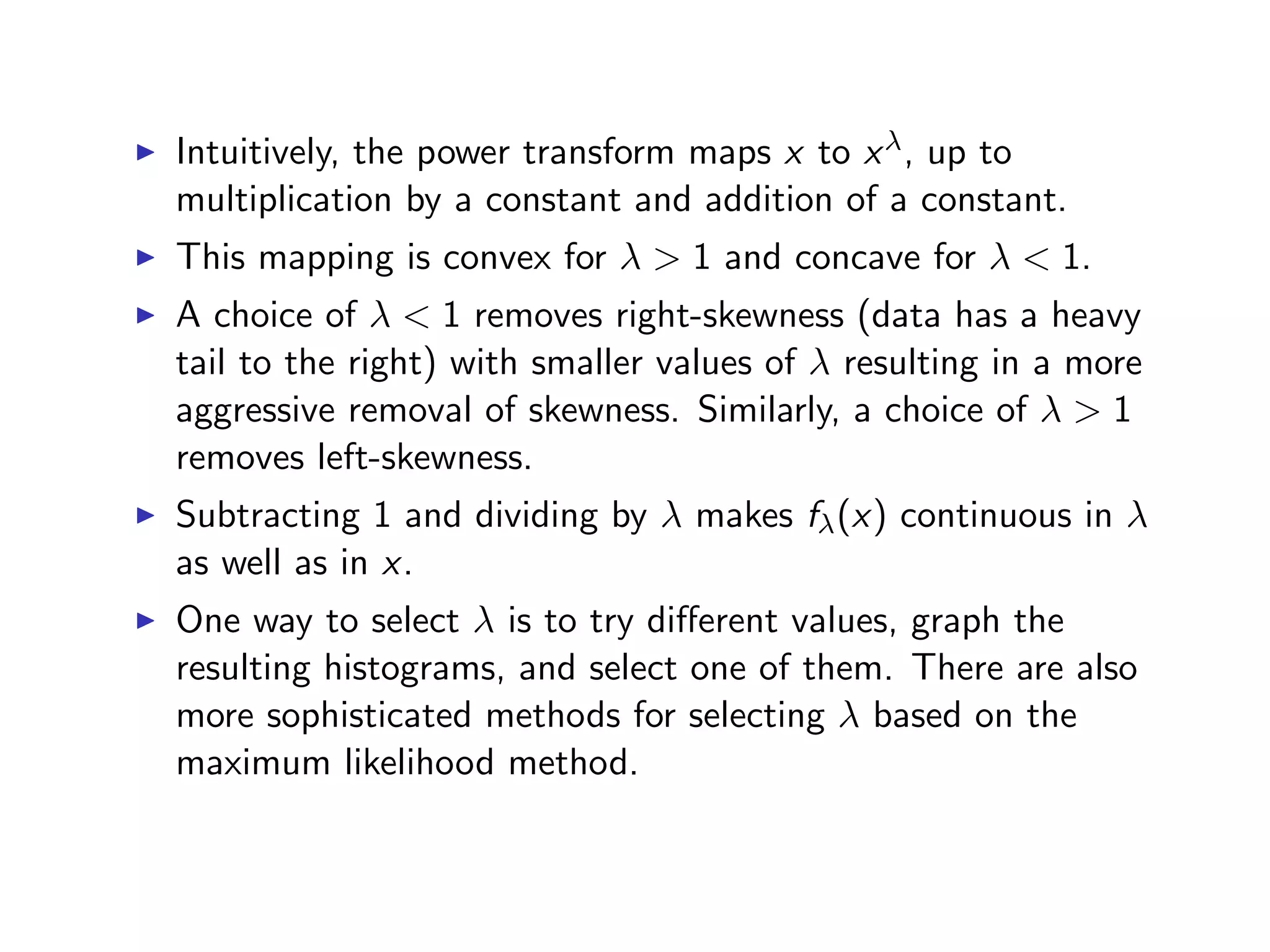 I Intuitively, the power transform maps x to x , up to multiplication by a constant and addition of a constant. I This mapping is convex for > 1 and concave for < 1. I A choice of < 1 removes right-skewness (data has a heavy tail to the right) with smaller values of resulting in a more aggressive removal of skewness. Similarly, a choice of > 1 removes left-skewness. I Subtracting 1 and dividing by makes f (x) continuous in as well as in x. I One way to select is to try di↵erent values, graph the resulting histograms, and select one of them. There are also more sophisticated methods for selecting based on the maximum likelihood method. 