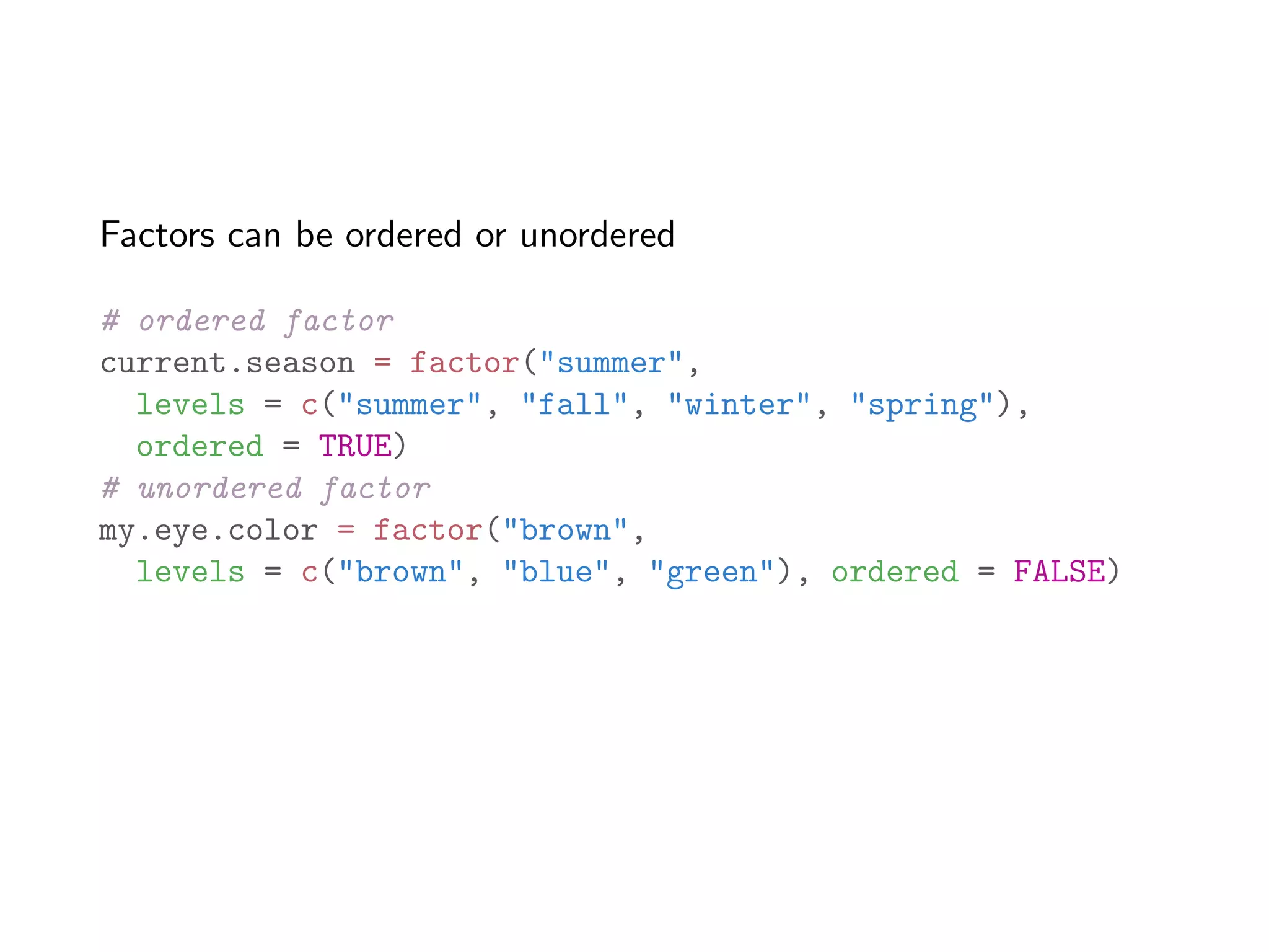 Factors can be ordered or unordered # ordered factor current.season = factor("summer", levels = c("summer", "fall", "winter", "spring"), ordered = TRUE) # unordered factor my.eye.color = factor("brown", levels = c("brown", "blue", "green"), ordered = FALSE) 