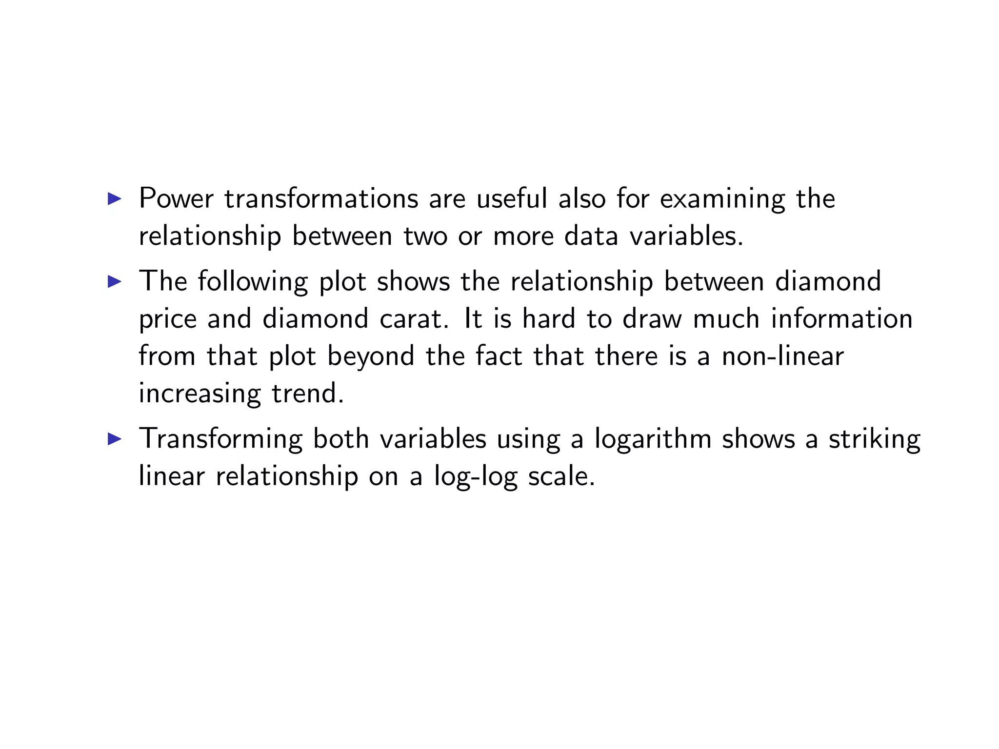 I Power transformations are useful also for examining the relationship between two or more data variables. I The following plot shows the relationship between diamond price and diamond carat. It is hard to draw much information from that plot beyond the fact that there is a non-linear increasing trend. I Transforming both variables using a logarithm shows a striking linear relationship on a log-log scale. 