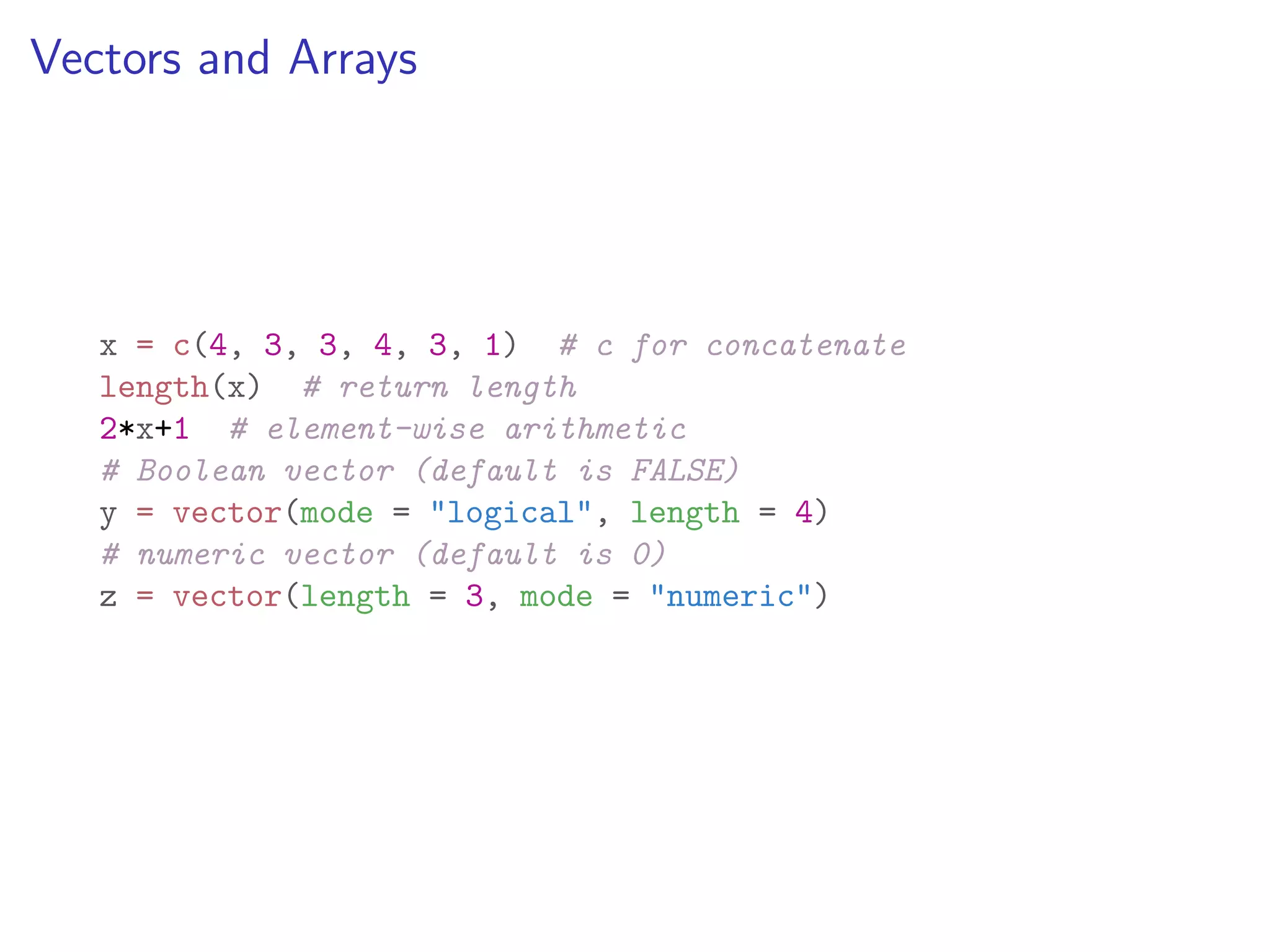 Vectors and Arrays x = c(4, 3, 3, 4, 3, 1) # c for concatenate length(x) # return length 2*x+1 # element-wise arithmetic # Boolean vector (default is FALSE) y = vector(mode = "logical", length = 4) # numeric vector (default is 0) z = vector(length = 3, mode = "numeric") 