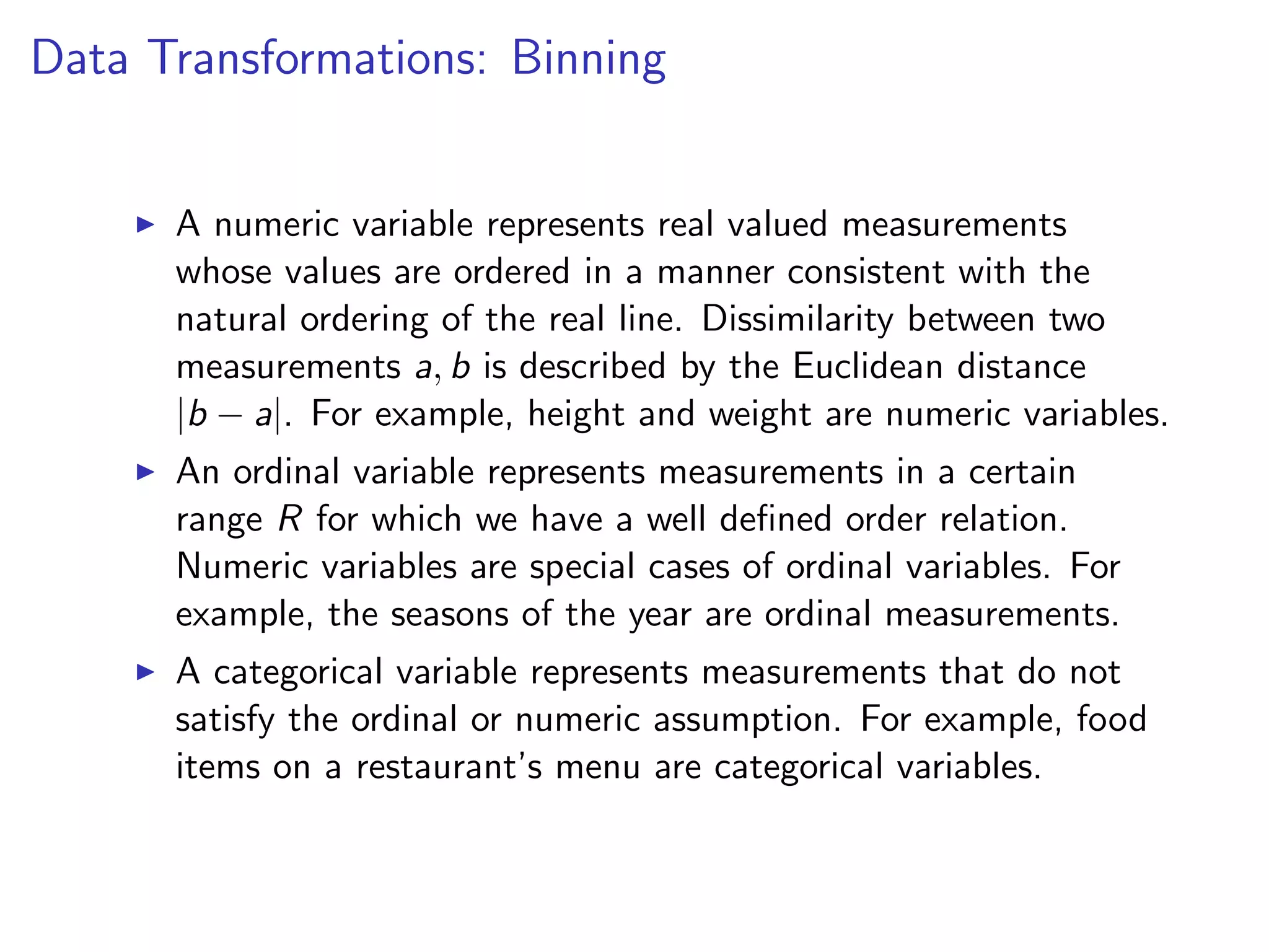 Data Transformations: Binning I A numeric variable represents real valued measurements whose values are ordered in a manner consistent with the natural ordering of the real line. Dissimilarity between two measurements a, b is described by the Euclidean distance |b a|. For example, height and weight are numeric variables. I An ordinal variable represents measurements in a certain range R for which we have a well deﬁned order relation. Numeric variables are special cases of ordinal variables. For example, the seasons of the year are ordinal measurements. I A categorical variable represents measurements that do not satisfy the ordinal or numeric assumption. For example, food items on a restaurant’s menu are categorical variables. 