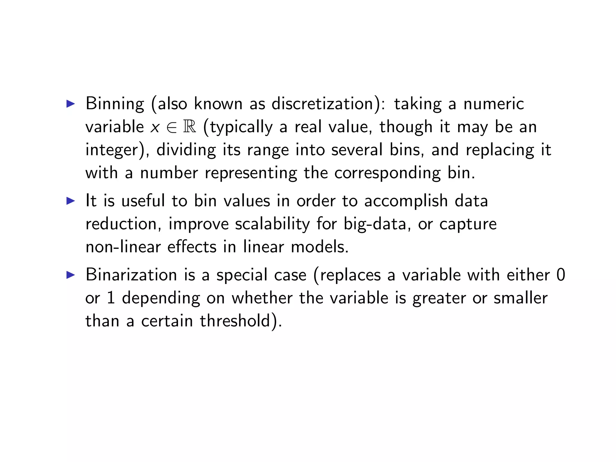 I Binning (also known as discretization): taking a numeric variable x 2 R (typically a real value, though it may be an integer), dividing its range into several bins, and replacing it with a number representing the corresponding bin. I It is useful to bin values in order to accomplish data reduction, improve scalability for big-data, or capture non-linear e↵ects in linear models. I Binarization is a special case (replaces a variable with either 0 or 1 depending on whether the variable is greater or smaller than a certain threshold). 