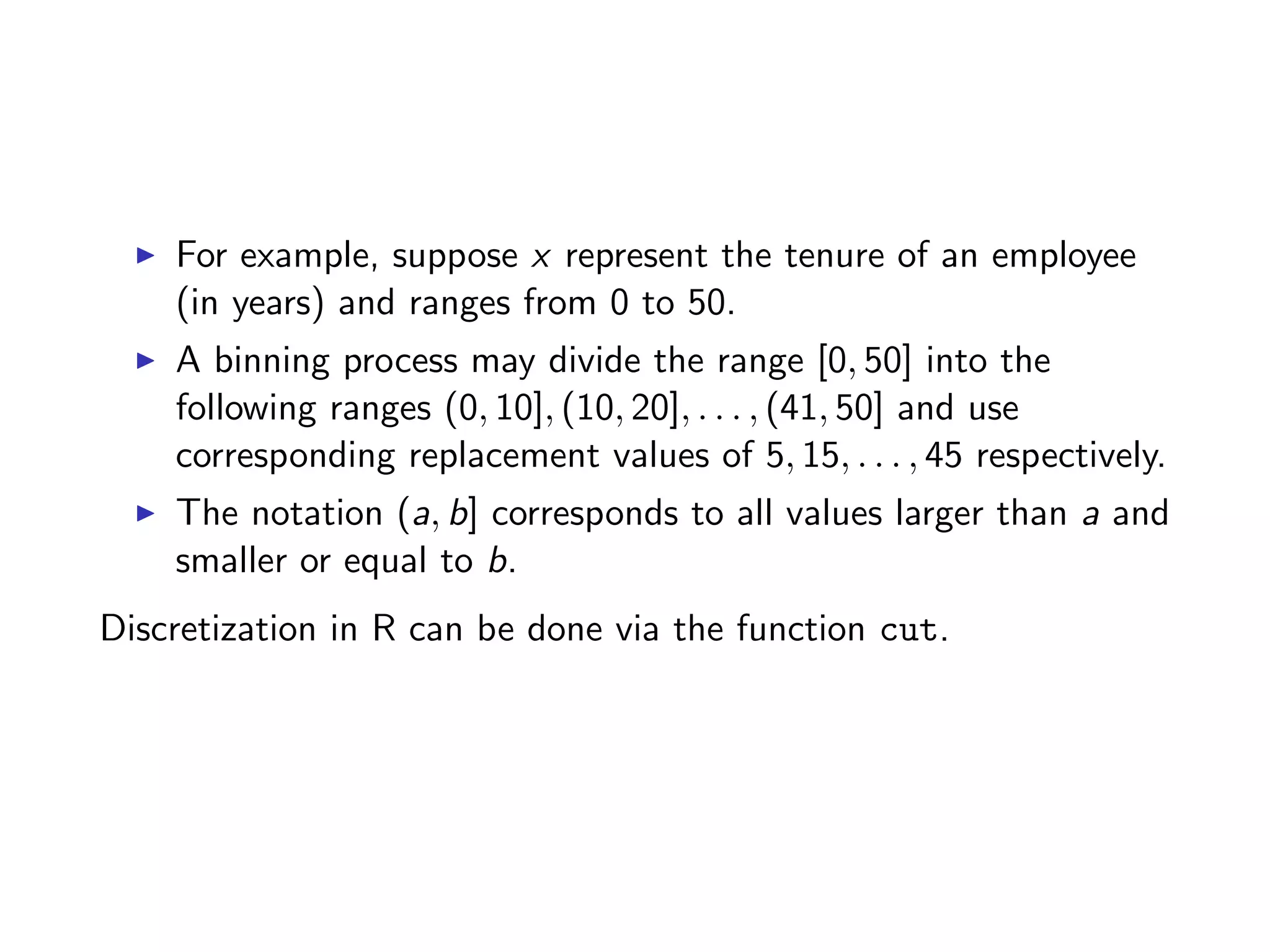 I For example, suppose x represent the tenure of an employee (in years) and ranges from 0 to 50. I A binning process may divide the range [0, 50] into the following ranges (0, 10], (10, 20], . . . , (41, 50] and use corresponding replacement values of 5, 15, . . . , 45 respectively. I The notation (a, b] corresponds to all values larger than a and smaller or equal to b. Discretization in R can be done via the function cut. 