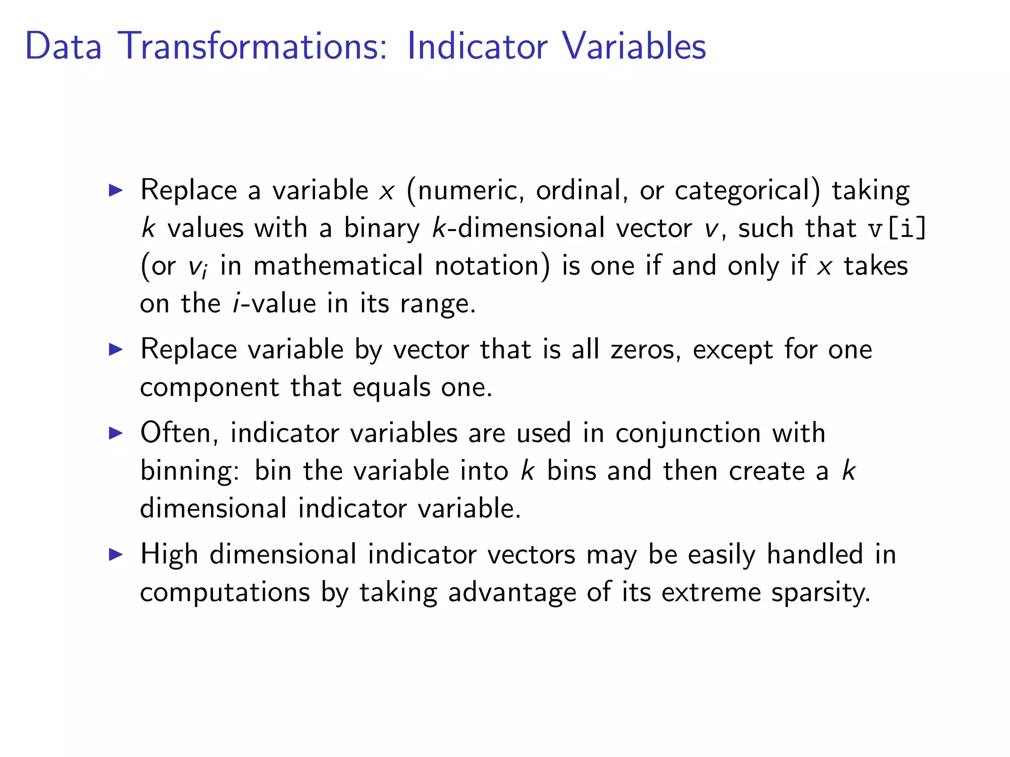 Data Transformations: Indicator Variables I Replace a variable x (numeric, ordinal, or categorical) taking k values with a binary k-dimensional vector v, such that v[i] (or vi in mathematical notation) is one if and only if x takes on the i-value in its range. I Replace variable by vector that is all zeros, except for one component that equals one. I Often, indicator variables are used in conjunction with binning: bin the variable into k bins and then create a k dimensional indicator variable. I High dimensional indicator vectors may be easily handled in computations by taking advantage of its extreme sparsity. 