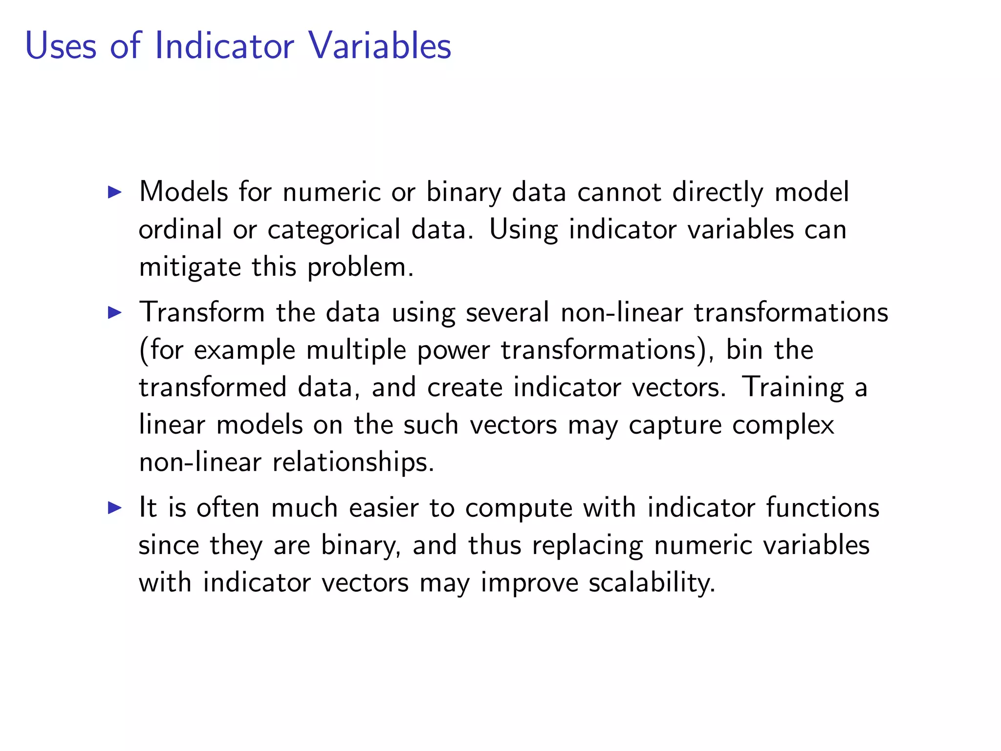 Uses of Indicator Variables I Models for numeric or binary data cannot directly model ordinal or categorical data. Using indicator variables can mitigate this problem. I Transform the data using several non-linear transformations (for example multiple power transformations), bin the transformed data, and create indicator vectors. Training a linear models on the such vectors may capture complex non-linear relationships. I It is often much easier to compute with indicator functions since they are binary, and thus replacing numeric variables with indicator vectors may improve scalability. 